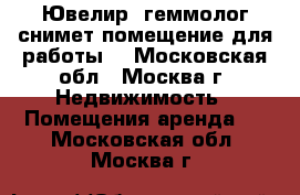 Ювелир- геммолог снимет помещение для работы. - Московская обл., Москва г. Недвижимость » Помещения аренда   . Московская обл.,Москва г.